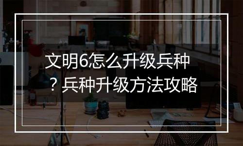 文明6怎么升级兵种？兵种升级方法攻略