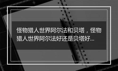 怪物猎人世界阿尔法和贝塔，怪物猎人世界阿尔法好还是贝塔好？