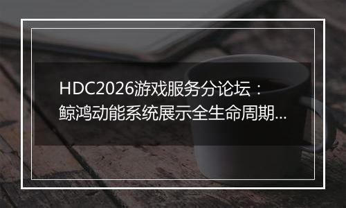 HDC2026游戏服务分论坛：鲸鸿动能系统展示全生命周期增长方案，助力开发者跑通“买变一体”正循环