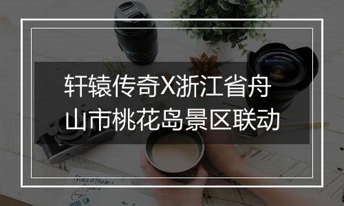 轩辕传奇X浙江省舟山市桃花岛景区联动