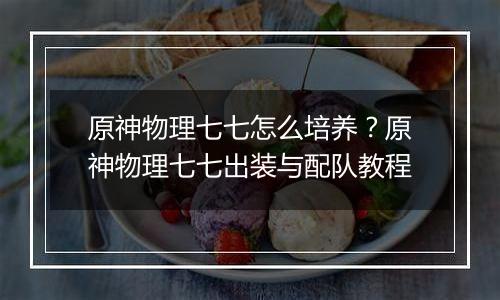 原神物理七七怎么培养？原神物理七七出装与配队教程