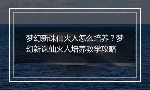 梦幻新诛仙火人怎么培养？梦幻新诛仙火人培养教学攻略