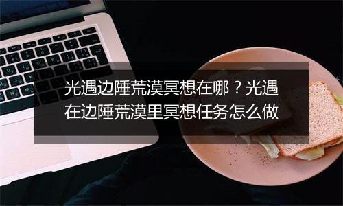 光遇边陲荒漠冥想在哪？光遇在边陲荒漠里冥想任务怎么做