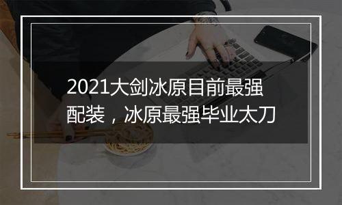 2021大剑冰原目前最强配装，冰原最强毕业太刀