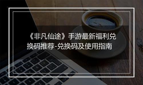 《非凡仙途》手游最新福利兑换码推荐-兑换码及使用指南