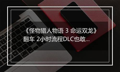 《怪物猎人物语 3 命运双龙》翻车 2小时流程DLC也敢买50元