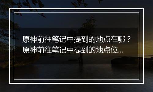 原神前往笔记中提到的地点在哪？原神前往笔记中提到的地点位置