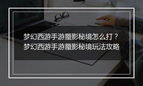 梦幻西游手游蜃影秘境怎么打？梦幻西游手游蜃影秘境玩法攻略