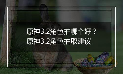 原神3.2角色抽哪个好？原神3.2角色抽取建议