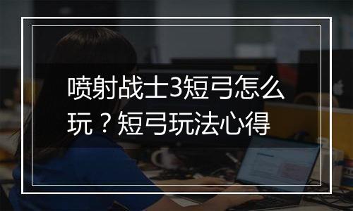 喷射战士3短弓怎么玩？短弓玩法心得