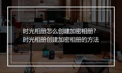 时光相册怎么创建加密相册?时光相册创建加密相册的方法