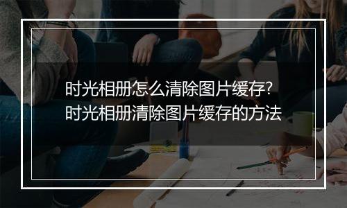 时光相册怎么清除图片缓存?时光相册清除图片缓存的方法