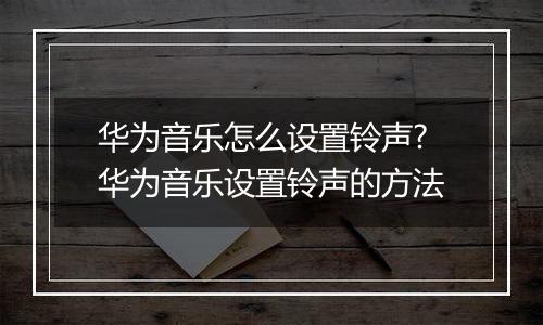 华为音乐怎么设置铃声?华为音乐设置铃声的方法