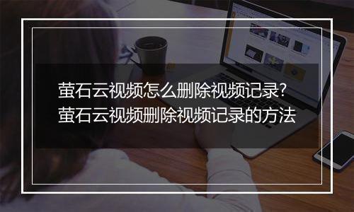 萤石云视频怎么删除视频记录?萤石云视频删除视频记录的方法