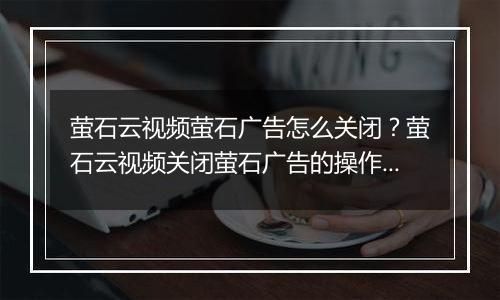 萤石云视频萤石广告怎么关闭？萤石云视频关闭萤石广告的操作方法