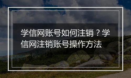 学信网账号如何注销？学信网注销账号操作方法