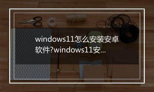 windows11怎么安装安卓软件?windows11安装安卓软件方法