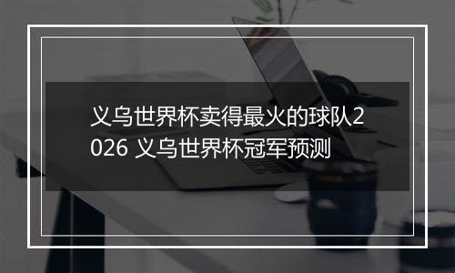 义乌世界杯卖得最火的球队2026 义乌世界杯冠军预测