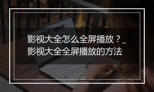 影视大全怎么全屏播放？_影视大全全屏播放的方法